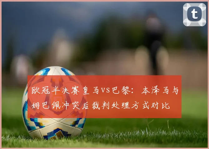欧冠半决赛皇马vs巴黎：本泽马与姆巴佩冲突后裁判处理方式对比