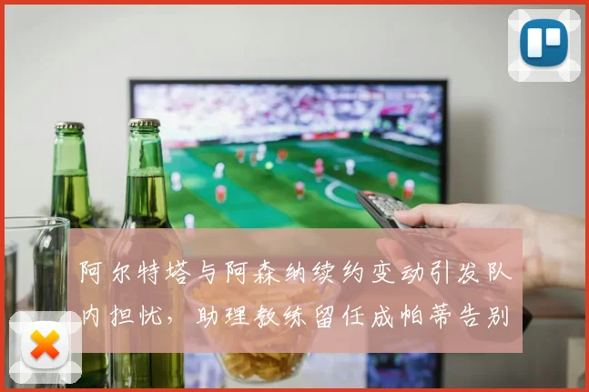 阿尔特塔与阿森纳续约变动引发队内担忧，助理教练留任成帕蒂告别关键补偿条款__br_