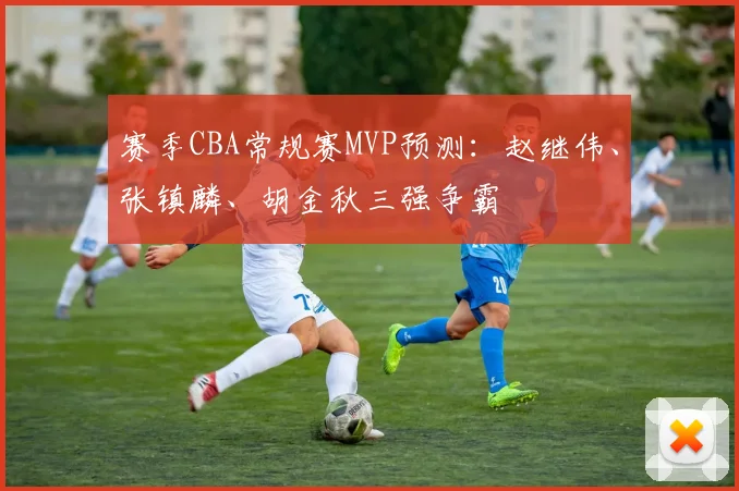 赛季CBA常规赛MVP预测：赵继伟、张镇麟、胡金秋三强争霸