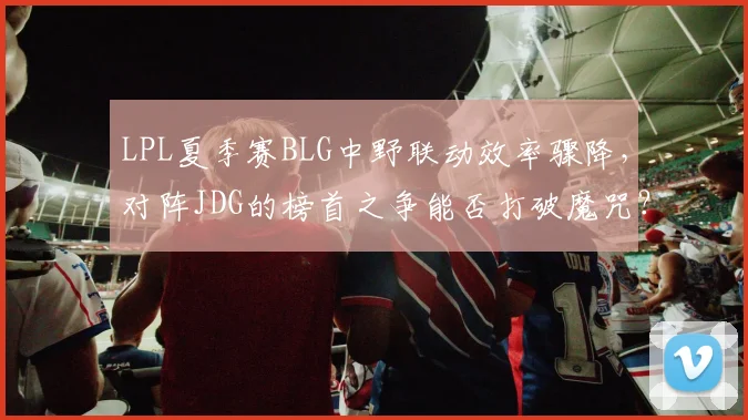 LPL夏季赛BLG中野联动效率骤降，对阵JDG的榜首之争能否打破魔咒？