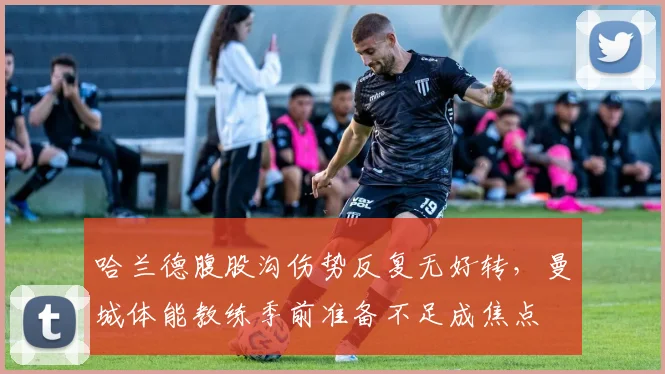 哈兰德腹股沟伤势反复无好转，曼城体能教练季前准备不足成焦点
