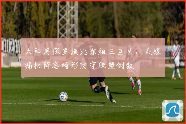太阳用保罗换比尔组三巨头，美媒痛批阵容畸形防守联盟倒数