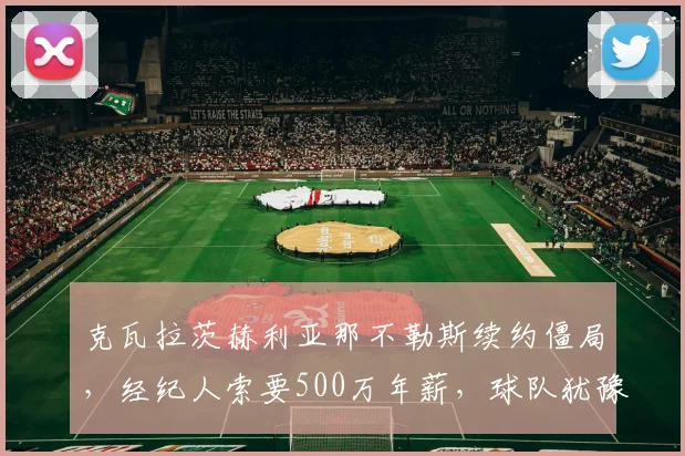 克瓦拉茨赫利亚那不勒斯续约僵局，经纪人索要500万年薪，球队犹豫