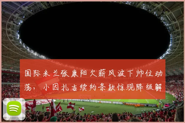 国际米兰张康阳欠薪风波下帅位动荡，小因扎吉续约条款惊现降级解约