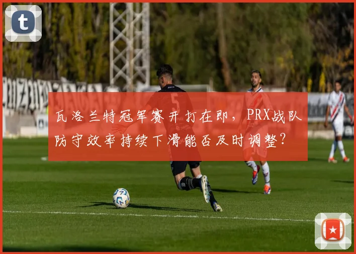 瓦洛兰特冠军赛开打在即，PRX战队防守效率持续下滑能否及时调整？