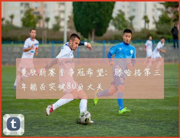 曼联新赛季争冠希望：滕哈格第三年能否突破80分大关